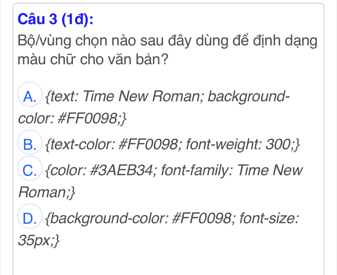 (1đ):
Bộ/vùng chọn nào sau đây dùng để định dạng
màu chữ cho văn bản?
A. text: Time New Roman; background-
color: #FF0098;
B. text-color: #FF0098; font-weight: 300;
C. color: #3AEB34; font-family: Time New
Roman;
D. background-color: #FF0098; font-size:
35px;