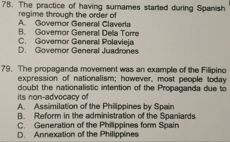 The practice of having surnames started during Spanish
regime through the order of
A. Governor General Claveria
B. Governor General Dela Torre
C. Governor General Polavieja
D. Governor General Juadrones
79. The propaganda movement was an example of the Filipino
expression of nationalism; however, most people today
doubt the nationalistic intention of the Propaganda due to
its non-advocacy of
A. Assimilation of the Philippines by Spain
B. Reform in the administration of the Spaniards
C. Generation of the Philippines form Spain
D. Annexation of the Philippines