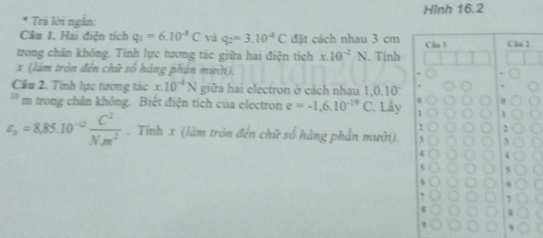 Hình 16.2
* Trả lời ngắn:
Câu 1. Hai điện tích q_1=6.10^(-8)C và q_2=3.10^(-8)C đặt cách nhau 3 cm Câo 1 Clu 1
trong chân không. Tính lực tương tác giữa hai điện tích x.10^(-2)N. Tính
x (làm tròn đến chữ số hàng phận mười),
Câu 2. Tính lực tương tác x.10^(-8)N giữa hai electron ở cách nhau 1, 0.1 0°
'* m trong chân không. Biết điện tích của electron e=-1,6.10^(-19)C Lấy 1
2
varepsilon _o=8,85.10^(-12) C^2/Nm^2 . Tính x (làm tròn đến chữ c/ 2/3  hàng phần mười). 3
4
5
6
7
8