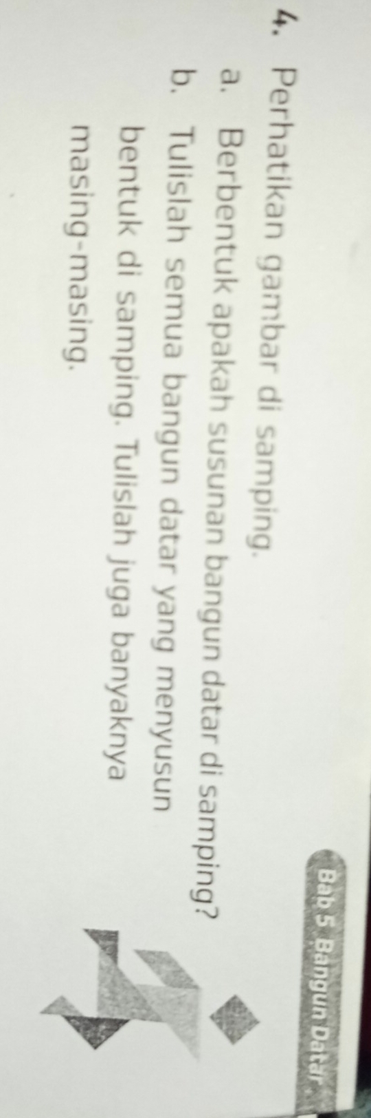 Bab 5 Bangun Datar 
4. Perhatikan gambar di samping. 
a. Berbentuk apakah susunan bangun datar di samping? 
b. Tulislah semua bangun datar yang menyusun 
bentuk di samping. Tulislah juga banyaknya 
masing-masing.