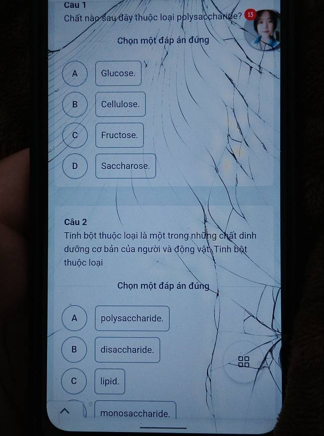 Cầu 1
Chất nào sau đây thuộc loại polysaccharide? 13
Chọn một đáp án đứng
A Glucose.
B Cellulose.
C Fructose.
D Saccharose.
1
Câu 2
Tinh bột thuộc loại là một trong những chất dinh
dưỡng cơ bản của người và động vật, Tinh bột
thuộc loại
Chọn một đáp án đứng
A polysaccharide.
B disaccharide.
C lipid.
monosaccharide.
_