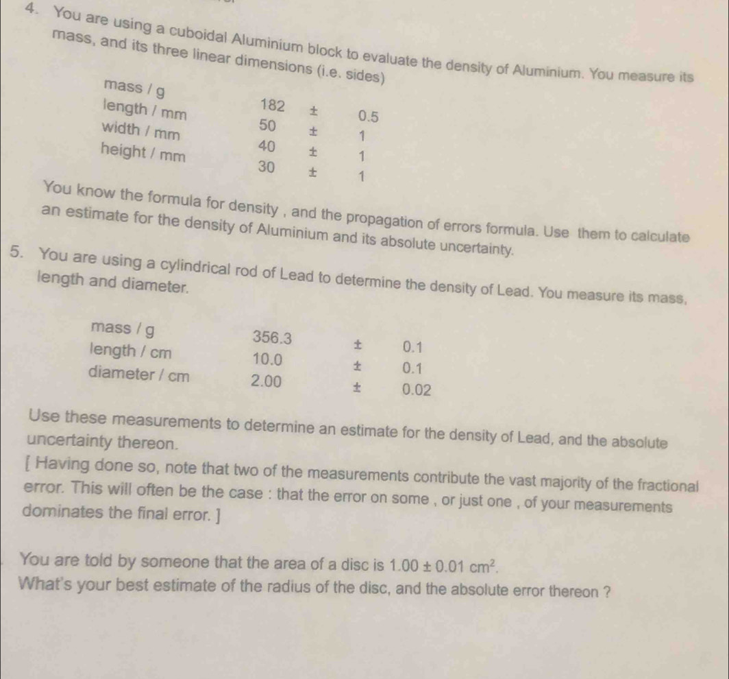 You are using a cuboidal Aluminium block to evaluate the density of Aluminium. You measure its 
mass, and its three linear dimensions (i.e. sides) 
mass / g
182 ± 0.5
length / mm 50 ± 1
width / mm 40 ± 1
height / mm 30 ± 1
You know the formula for density , and the propagation of errors formula. Use them to calculate 
an estimate for the density of Aluminium and its absolute uncertainty. 
5. You are using a cylindrical rod of Lead to determine the density of Lead. You measure its mass, 
length and diameter. 
mass / g 356.3 ± 0.1
length / cm 10.0 ± 0.1
diameter / cm 2.00 ± 0.02
Use these measurements to determine an estimate for the density of Lead, and the absolute 
uncertainty thereon. 
[ Having done so, note that two of the measurements contribute the vast majority of the fractional 
error. This will often be the case : that the error on some , or just one , of your measurements 
dominates the final error. ] 
You are told by someone that the area of a disc is 1.00± 0.01cm^2. 
What's your best estimate of the radius of the disc, and the absolute error thereon ?