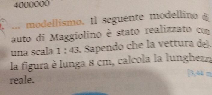 4000000
a ... modellismo. Il seguente modellino di 
auto di Maggiolino è stato realizzato com 
una scala 1:43 1 Sapendo che la vettura del 
la figura è lunga 8 cm, calcola la lunghezza 
reale.