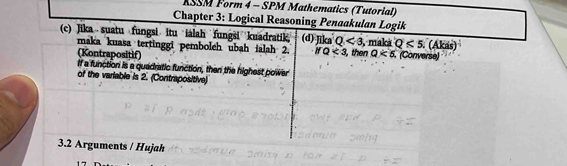 RSSM Form 4 - SPM Mathematics (Tutorial) 
Chapter 3: Logical Reasoning Penaakulan Logik 
(c) Jika suatu fungsi itu iálah fungsi kuadratik (d) Jika Q<3</tex> , maká Q<5</tex> (Akas) 
maka kuasa tertinggi pemboleh ubah ialah 2. ifQ<3</tex> , then Q<5</tex> . (Converse) 
(Kontrapositif) 
If a function is a quadratic function, then the highest power 
of the variable is 2. (Contrapositive) 
3.2 Arguments / Hujah