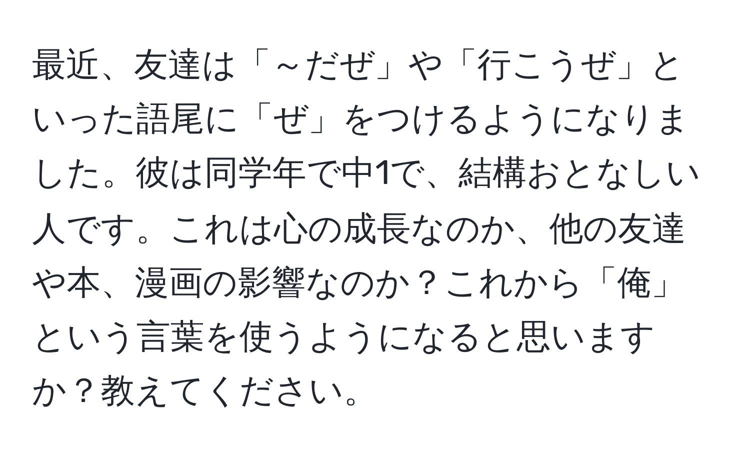 最近、友達は「～だぜ」や「行こうぜ」といった語尾に「ぜ」をつけるようになりました。彼は同学年で中1で、結構おとなしい人です。これは心の成長なのか、他の友達や本、漫画の影響なのか？これから「俺」という言葉を使うようになると思いますか？教えてください。