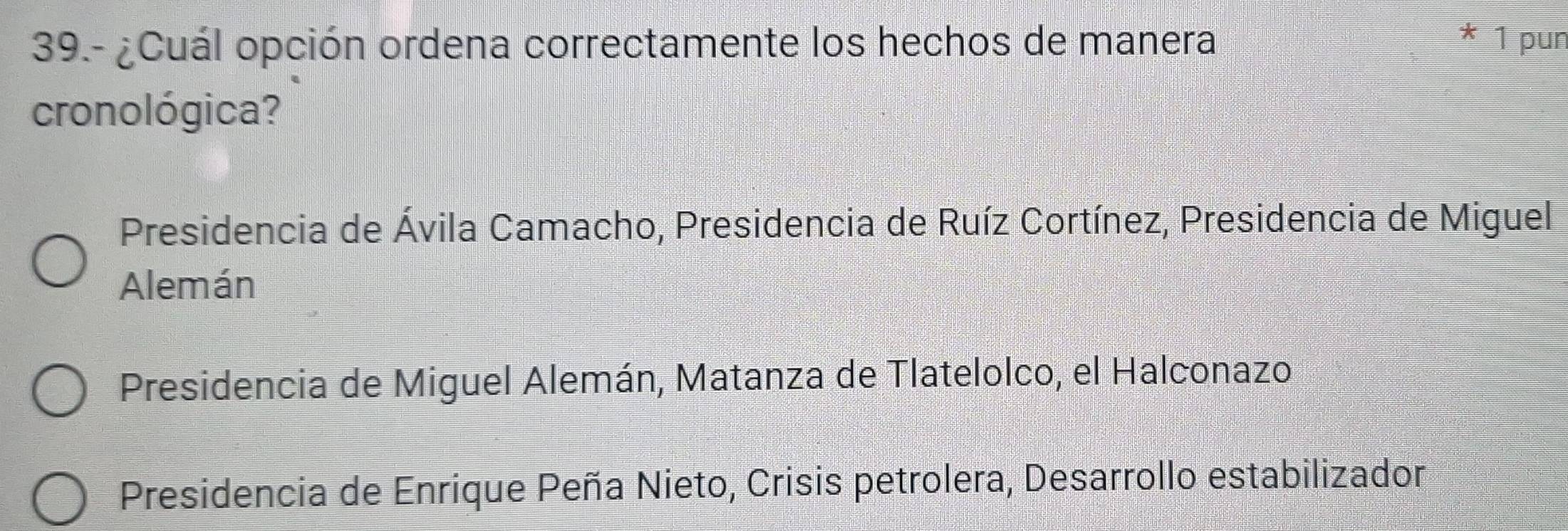 39.- ¿Cuál opción ordena correctamente los hechos de manera 1 pun
cronológica?
Presidencia de Ávila Camacho, Presidencia de Ruíz Cortínez, Presidencia de Miguel
Alemán
Presidencia de Miguel Alemán, Matanza de Tlatelolco, el Halconazo
Presidencia de Enrique Peña Nieto, Crisis petrolera, Desarrollo estabilizador