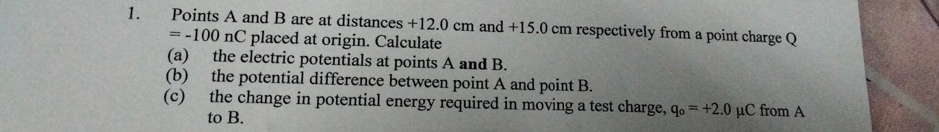 Points A and B are at distances +12.0 cm and +15.0 cm respectively from a point charge Q
=-100nC placed at origin. Calculate 
(a) the electric potentials at points A and B. 
(b) the potential difference between point A and point B. 
(c) the change in potential energy required in moving a test charge, q_o=+2.0 μC from A
to B.