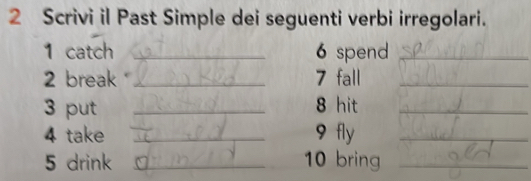 Scrivi il Past Simple dei seguenti verbi irregolari. 
1 catch _6 spend_ 
2 break _7 fall_ 
3 put _8 hit_ 
4 take _9 fly_ 
5 drink _10 bring_