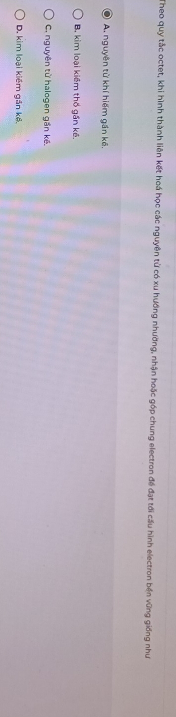 Theo quy tắc octet, khi hình thành liên kết hoá học các nguyên tử có xu hướng nhường, nhận hoặc góp chung electron đề đạt tới cấu hình electron bền vững giống như
A. nguyên tử khí hiếm gần kề.
B. kim loại kiềm thổ gần kề.
C. nguyên tử halogen gần kề.
D. kim loại kiềm gần kề.