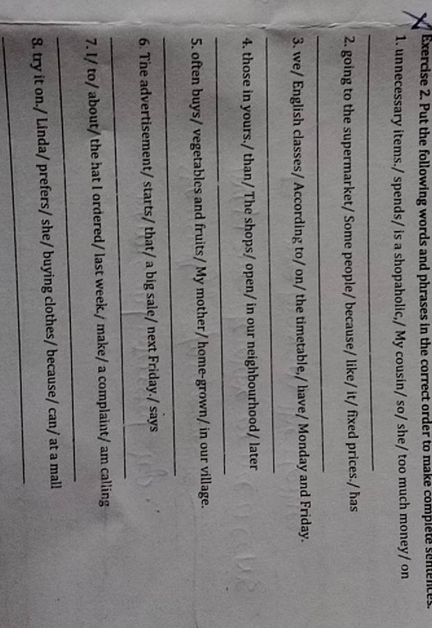 Put the following words and phrases in the correct order to make complete senences. 
1. unnecessary items./ spends/ is a shopaholic,/ My cousin/ so/ she/ too much money/ on 
_ 
2. going to the supermarket/ Some people/ because/ like/ it/ fixed prices./ ħas 
_ 
3. we/ English classes/ According to/ on/ the timetable,/ have/ Monday and Friday. 
_ 
4. those in yours./ than/ The shops/ open/ in our neighbourhood/ later 
_ 
5. often buys/ vegetables and fruits/ My mother/ home-grown/ in our village. 
_ 
6. The advertisement/ starts/ that/ a big sale/ next Friday./ says 
_ 
_ 
7. I/ to/ about/ the hat I ordered/ last week./ make/ a complaint/ am calling 
_ 
8. try it on./ Linda/ prefers/ she/ buying clothes/ because/ can/ at a mall