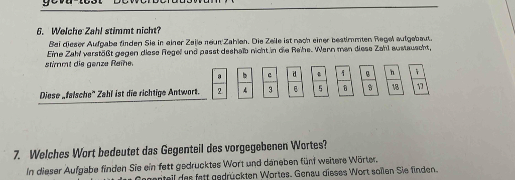 Welche Zahl stimmt nicht? 
Bei dieser Aufgabe finden Sie in einer Zeile neun Zahlen. Die Zeile ist nach einer bestimmten Regel aufgebaut. 
Eine Zahl verstößt gegen diese Regel und passt deshalb nicht in die Reihe. Wenn man diese Zahl austauscht, 
stimmt die ganze Reihe.
a b c d e f g h i 
Diese „falsche" Zahl ist die richtige Antwort. 2 3 6 5 8 9 18 11
7. Welches Wort bedeutet das Gegenteil des vorgegebenen Wortes? 
In dieser Aufgabe finden Sie ein fett gedrucktes Wort und daneben fünf weitere Wörter. 
genteil des fett gedrückten Wortes. Genau dieses Wort sollen Sie finden.