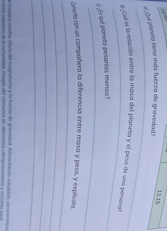jupiter 
11.15 
_ 
)¿Qué planeta tiene más fuerza de gravedad? 
_ 
l Cuál es la relación entre la masa del planeta y el peso de una persona? 
_ 
c) ¿En qué planeta pesarías menos? 
_ 
Comenta con un compañero la diferencia entre masa y peso, y explícala. 
_ 
_ 
_ 
de Pememiente centífica: Electo del magnetismo y la fuerza de gravedad. Alimentación saludable: características 
amda cstumbres de la comunidad, riesgos del consumo de alimentos ultraprocesados y acciones para