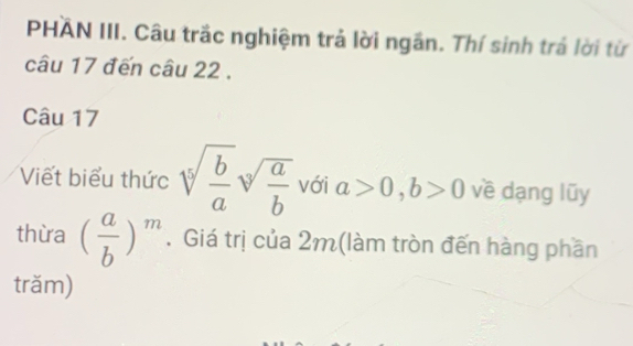 PHAN III. Câu trắc nghiệm trả lời ngắn. Thí sinh trả lời từ 
câu 17 đến câu 22 . 
Câu 17 
Viết biểu thức sqrt[5](frac b)asqrt[3](frac a)b với a>0, b>0 về dạng lũy 
thừa ( a/b )^m. Giá trị của 2m (làm tròn đến hàng phần 
trăm)