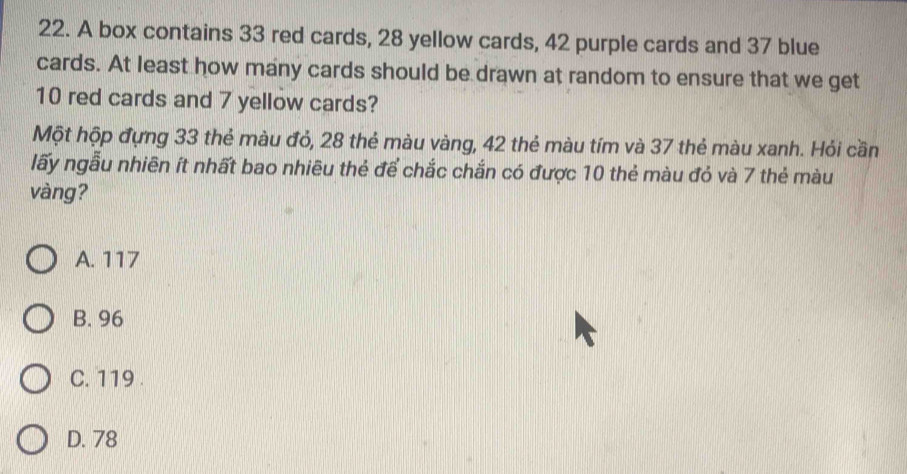 A box contains 33 red cards, 28 yellow cards, 42 purple cards and 37 blue
cards. At least how many cards should be drawn at random to ensure that we get
10 red cards and 7 yellow cards?
Một hộp đựng 33 thẻ màu đỏ, 28 thẻ màu vàng, 42 thẻ màu tím và 37 thẻ màu xanh. Hỏi cần
lấy ngẫu nhiên ít nhất bao nhiêu thẻ để chắc chắn có được 10 thẻ màu đỏ và 7 thẻ màu
vàng?
A. 117
B. 96
C. 119.
D. 78