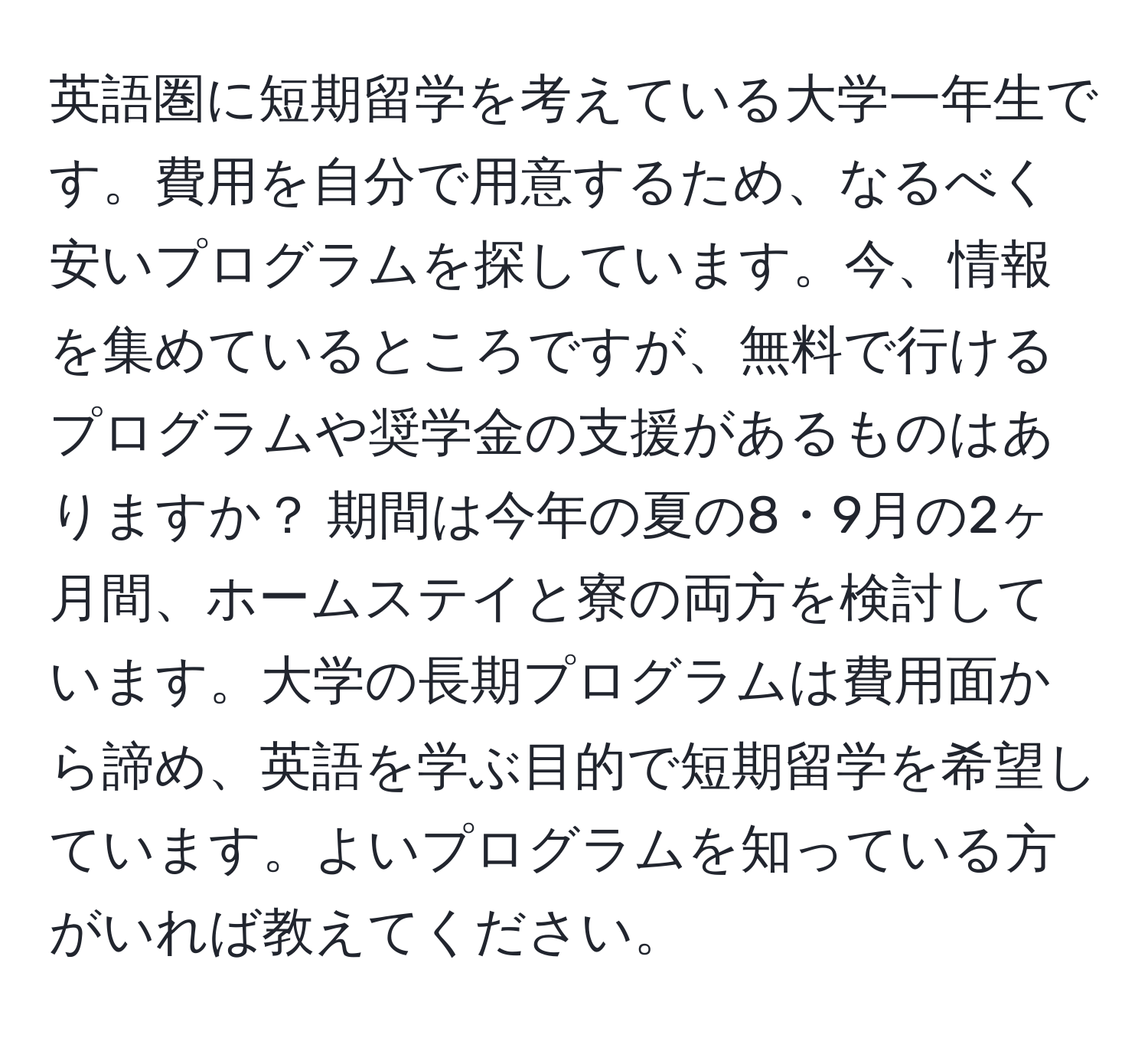 英語圏に短期留学を考えている大学一年生です。費用を自分で用意するため、なるべく安いプログラムを探しています。今、情報を集めているところですが、無料で行けるプログラムや奨学金の支援があるものはありますか？ 期間は今年の夏の8・9月の2ヶ月間、ホームステイと寮の両方を検討しています。大学の長期プログラムは費用面から諦め、英語を学ぶ目的で短期留学を希望しています。よいプログラムを知っている方がいれば教えてください。