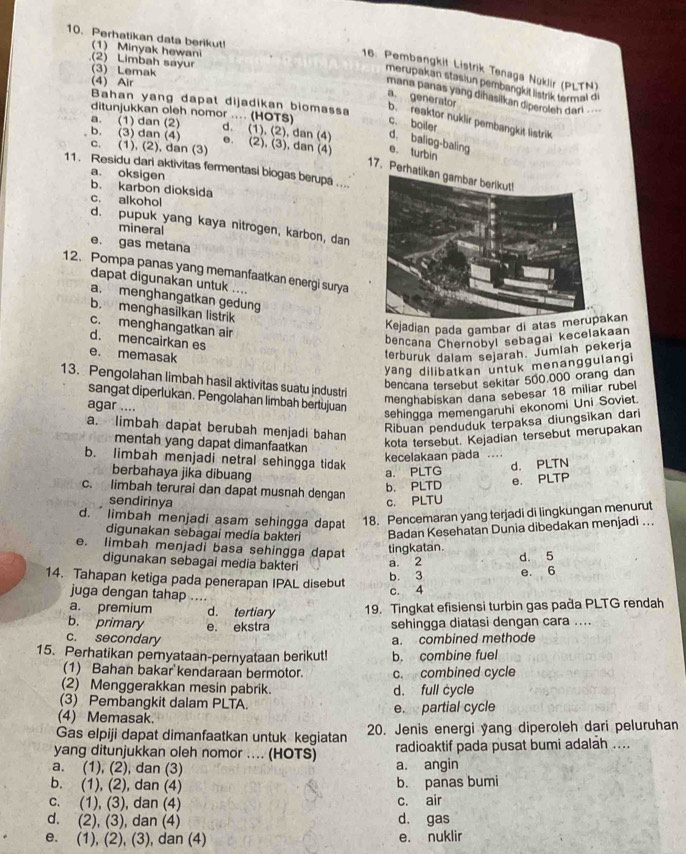 Perhatikan data berikut!
1) Minyak hewani
(2) Limbah sayur
16. Pembangkit Listrik Tenaga Nuklir (PLTN)
(3) Lemak
(4) Air
merupakan stasiun pembangkit listrik termal di
mana panas yang dihasilkan diperoleh dari 
Bahan yang dapat dijadikan biomass
b. reaktor nuklir pembangkit listrik a. generator
ditunjukkan oleh nomor .... (HOTS) c. boiler
d. (1), (2), dan (4) d. baliog-baling
a. (1) dan (2) b. (3) dan (4) e. (2), (3), dan (4) e. turbin
c. (1), (2), dan (3)
11. Residu dari aktivitas fermentasi biogas berupa ....
17.Perha
a. oksigen b. karbon dioksida
c. alkohol
d. pupuk yang kaya nitrogen, karbon, dan
mineral
e. gas metana
12. Pompa panas yang memanfaatkan energi surya
dapat digunakan untuk ....
a. menghangatkan gedung
b. menghasilkan listrik
c. menghangatkan air
Kejadian pada gambar di ataskan
d. mencairkan es
bencana Chernobyl sebagai kecelakaan
e. memasak
terburuk dalam sejarah. Jumlah pekerja
yang dilibatkan untuk menanggulangi
13. Pengolahan limbah hasil aktivitas suatu jndustri
bencana tersebut sekitar 500,000 orang dan
menghabiskan dana sebesar 18 miliar rubel
sangat diperlukan. Pengolahan limbah bertujuan
agar ....
sehingga memengaruhi ekonomi Uni Soviet.
a. limbah dapat berubah menjadi bahan
Ribuan penduduk terpaksa diungsikan dari
mentah yang dapat dimanfaatkan
kota tersebut. Kejadian tersebut merupakan
kecelakaan pada  …
b. limbah menjadi netral sehingga tidak
berbahaya jika dibuang
a. PLTG d. PLTN
b. PLTD e. PLTP
c. limbah terurai dan dapat musnah dengan
sendirinya c. PLTU
d.  limbah menjadi asam sehingga dapat 18. Pencemaran yang terjadi di lingkungan menurut
digunakan sebagai media bakteri Badan Kesehatan Dunia dibedakan menjadi ...
e. limbah menjadi basa sehingga dapat tingkatan.
digunakan sebagai media bakteri a. 2 d. 5
14. Tahapan ketiga pada penerapan IPAL disebut b. 3 e. 6
juga dengan tahap  .
c. 4
a. premium d. tertiary 19. Tingkat efisiensi turbin gas paða PLTG rendah
b. primary e. ekstra sehingga diatasi dengan cara ....
c. secondary a. combined methode
15. Perhatikan pemyataan-pernyataan berikut! b. combine fuel
(1) Bahan bakar kendaraan bermotor. c. combined cycle
(2) Menggerakkan mesin pabrik. d. full cycle
(3) Pembangkit dalam PLTA.
(4) Memasak. e. partial cycle
Gas elpiji dapat dimanfaatkan untuk kegiatan 20. Jenis energi yang diperoleh dari peluruhan
yang ditunjukkan oleh nomor .... (HOTS) radioaktif pada pusat bumi adalah ....
a. (1), (2), dan (3) a. angin
b. (1), (2), dan (4) b. panas bumi
c. (1), (3), dan (4) c. air
d. (2), (3), dan (4) d. gas
e. (1), (2), (3), dan (4) e. nuklir