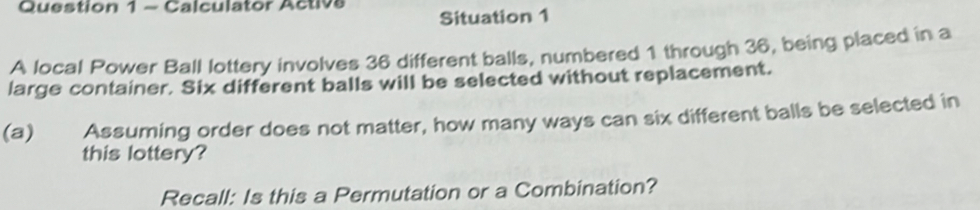 Calculator Activs Situation 1 
A local Power Ball lottery involves 36 different balls, numbered 1 through 36, being placed in a 
large container. Six different balls will be selected without replacement. 
(a) Assuming order does not matter, how many ways can six different balls be selected in 
this lottery? 
Recall: Is this a Permutation or a Combination?