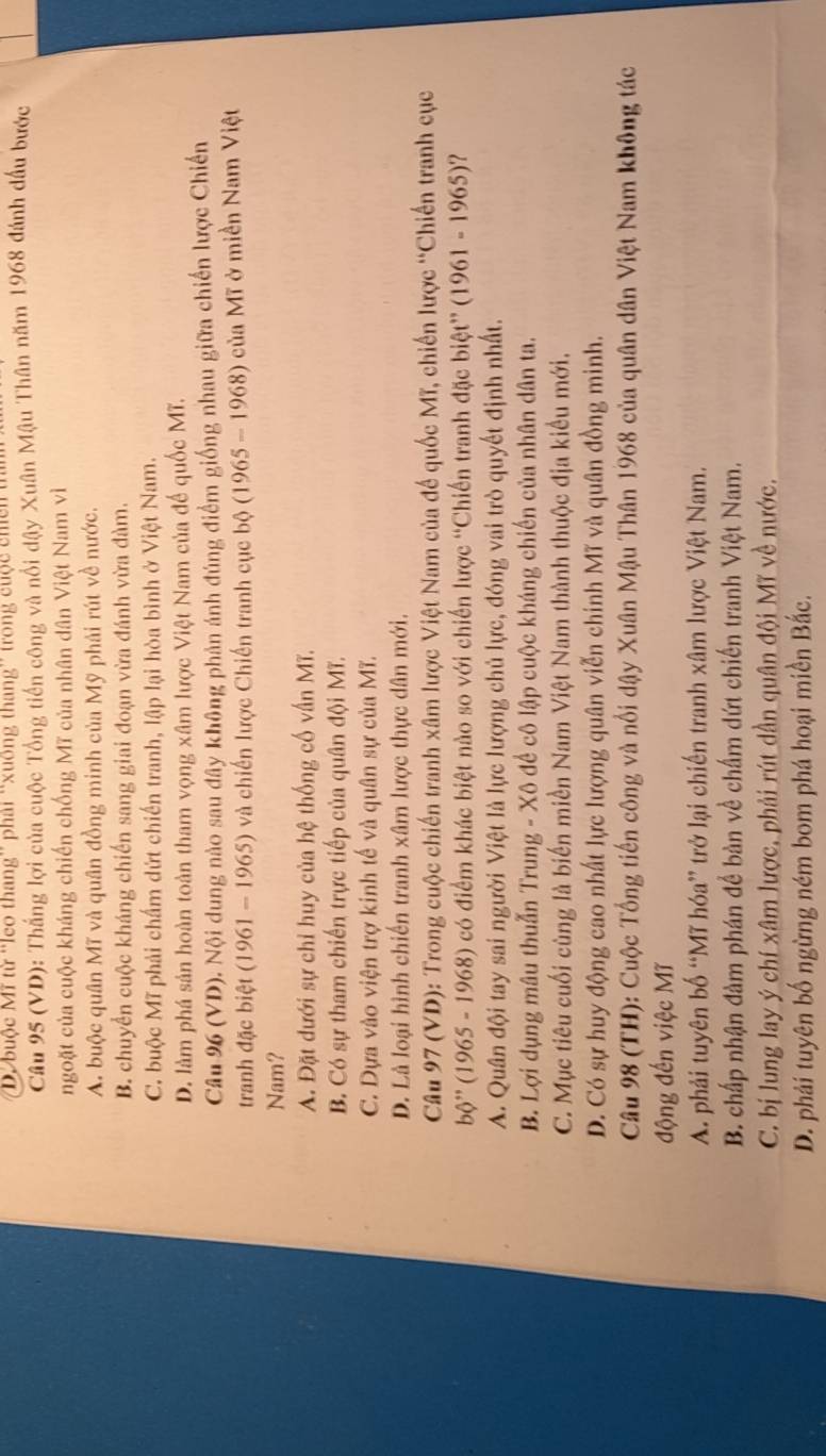 buộc Mĩ từ ''leo thang'' phải “xuống thang'' trong cuộc chến tỉ
Câu 95 (VD): Thắng lợi của cuộc Tổng tiền công và nổi dậy Xuân Mậu Thân năm 1968 đánh đầu bước
ngoặt của cuộc kháng chiến chống Mĩ của nhân dân Việt Nam vì
A. buộc quân Mĩ và quân đồng minh của Mỹ phải rút về nước.
B. chuyển cuộc kháng chiến sang giai đoạn vừa đánh vừa đàm.
C. buộc Mĩ phải chấm dứt chiến tranh, lập lại hòa bình ở Việt Nam.
D. làm phá sản hoàn toàn tham vọng xâm lược Việt Nam của đế quốc Mĩ.
Câu 96 (VD). Nội dung nào sau đây không phản ánh đúng điểm giống nhau giữa chiến lược Chiến
tranh đặc biệt (1961 - 1965) và chiến lược Chiến tranh cục bộ (1965 - 1968) của Mĩ ở miền Nam Việt
Nam?
A. Đặt dưới sự chỉ huy của hệ thống cố vấn Mĩ.
B. Có sự tham chiến trực tiếp của quân đội Mĩ.
C. Dựa vào viện trợ kinh tế và quân sự của Mĩ.
D. Là loại hình chiến tranh xâm lược thực dân mới.
Câu 97 (VD): Trong cuộc chiến tranh xâm lược Việt Nam của đế quốc Mĩ, chiến lược “Chiến tranh cục
bộ' (1965 - 1968) có điểm khác biệt nào so với chiến lược “Chiến tranh đặc biệt” (1961 - 1965)?
A. Quân đội tay sai người Việt là lực lượng chủ lực, đóng vai trò quyết định nhất.
B. Lợi dụng mâu thuẫn Trung - Xô để cô lập cuộc kháng chiến của nhân dân ta.
C. Mục tiêu cuối cùng là biến miền Nam Việt Nam thành thuộc địa kiểu mới.
D. Có sự huy động cao nhất lực lượng quân viễn chinh Mĩ và quân đồng minh.
Câu 98 (TH): Cuộc Tổng tiến công và nổi dậy Xuân Mậu Thân 1968 của quân dân Việt Nam không tác
động đến việc Mĩ
A. phải tuyên bố “Mĩ hóa” trở lại chiến tranh xâm lược Việt Nam.
B. chấp nhận đàm phán đề bàn về chấm dứt chiến tranh Việt Nam.
C. bị lung lay ý chí xâm lược, phải rút dần quân đội Mĩ về nước.
D. phải tuyên bố ngừng ném bom phá hoại miền Bắc.