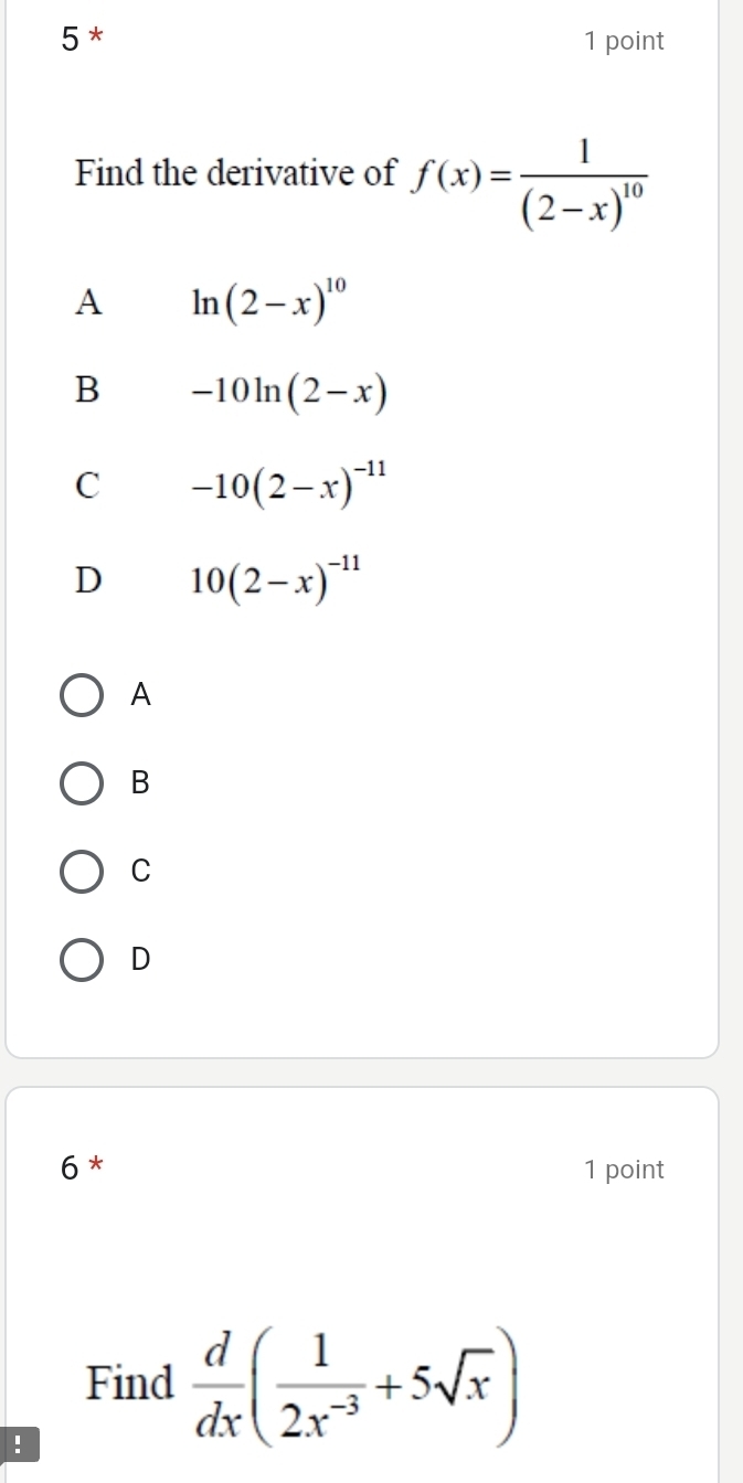 5 * 1 point
Find the derivative of f(x)=frac 1(2-x)^10
A ln (2-x)^10
B -10ln (2-x)
C -10(2-x)^-11
D 10(2-x)^-11
A
B
C
D
6 * 1 point
Find  d/dx ( 1/2x^(-3) +5sqrt(x))!