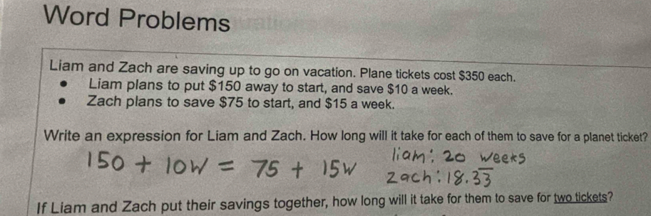 Word Problems 
Liam and Zach are saving up to go on vacation. Plane tickets cost $350 each. 
Liam plans to put $150 away to start, and save $10 a week. 
Zach plans to save $75 to start, and $15 a week. 
Write an expression for Liam and Zach. How long will it take for each of them to save for a planet ticket? 
If Liam and Zach put their savings together, how long will it take for them to save for two tickets?