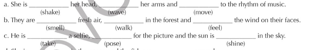 She is _her head, _her arms and _to the rhythm of music.
(shake) (wave) (move)
b. They are _fresh air, _in the forest and _the wind on their faces.
(smell) (walk) (feel)
c. He is _a selfie, _for the picture and the sun is _in the sky.
(take) (pose) (shine)