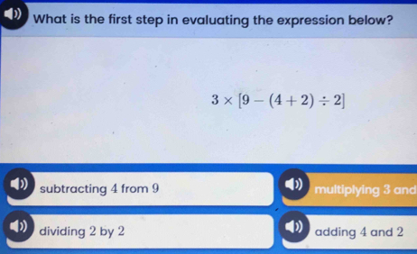 What is the first step in evaluating the expression below?
3* [9-(4+2)/ 2]
subtracting 4 from 9 multiplying 3 and
dividing 2 by 2 adding 4 and 2