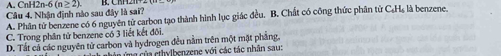 A. CnH 12n-6(n≥ 2). ∠ CBE 
Câu 4. Nhận định nào sau đây là sai?
A. Phân tử benzene có 6 nguyên tử carbon tạo thành hình lục giác đều. B. Chất có công thức phân từ C_6H_6 là benzene.
C. Trong phân tử benzene có 3 liết kết đôi.
D. Tất cả các nguyên tử carbon và hydrogen đều nằm trên một mặt phẳng,
ủng của ethylbenzene với các tác nhân sau: