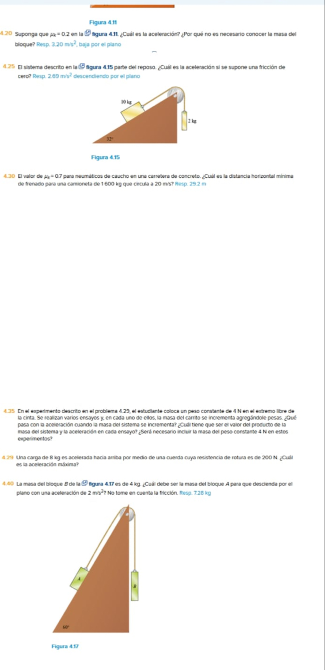 Figura 4.11
4.20 Suponga que mu _k=0.2 en la varnothing Ol figura 4.11. ¿Cuál es la aceleración? ¿Por qué no es necesario conocer la masa del
bloque? Resp. 3.20m/s^2 , baja por el plano
4.25 El sistema descrito en la ª figura 4.15 parte del reposo. ¿Cuál es la aceleración si se supone una fricción de
cero? Resp 2.69m/s^2 descendiendo por el plano
Figura 4.15
4.30 El valor de mu _k=0.7 para neumáticos de caucho en una carretera de concreto. ¿Cuál es la distancia horizontal mínima
de frenado para una camioneta de 1 600 kg que circula a 20 m/s? Resp. 29.2 m
4.35 En el experimento descrito en el problema 4.29, el estudiante coloca un peso constante de 4 N en el extremo libre de
la cinta. Se realizan varios ensayos y, en cada uno de ellos, la masa del carrito se incrementa agregándole pesas. ¿Qué
pasa con la aceleración cuando la masa del sistema se incrementa? ¿Cuál tiene que ser el valor del producto de la
masa del sistema y la aceleración en cada ensayo? ¿Será necesario incluir la masa del peso constante 4 N en estos
experimentos?
.29 Una carga de 8 kg es acelerada hacía arriba por medio de una cuerda cuya resistencia de rotura es de 200 N. ¿Cuál
es la aceleración máxima?
4.40 La masa del bloque B de la odot figura 4.17 es de 4 kg. ¿Cuál debe ser la masa del bloque A para que descienda por el
plano con una aceleración de 2m/s^2 ? No tome en cuenta la fricción. Resp. 7.28 kg
