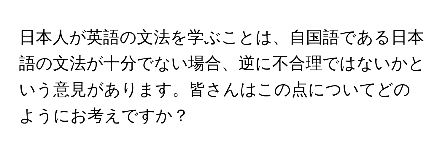 日本人が英語の文法を学ぶことは、自国語である日本語の文法が十分でない場合、逆に不合理ではないかという意見があります。皆さんはこの点についてどのようにお考えですか？