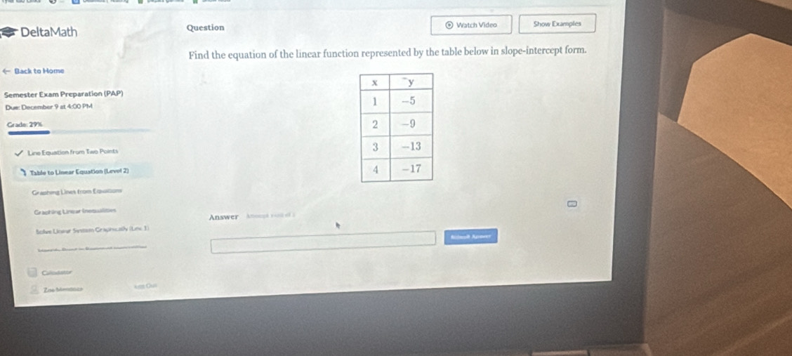 DeltaMath Question ® Watch Video Show Examples 
Find the equation of the linear function represented by the table below in slope-intercept form. 
← Back to Home 
Semester Exam Preparation (PAP) 
Due: December 9 at 4:00 PM 
Grade: 29% 
Line Equation from Two Points 
Table to Linear Equation (Levol 2) 
Graphing Lines from Equations 
Crapting Linear inequalities 
Answer Anoss v 
Solve Lioer Sistem Graphicaly (Lnc 3) 
Autmoît Apower 
Callodator 
C 
Zoe Mentaza