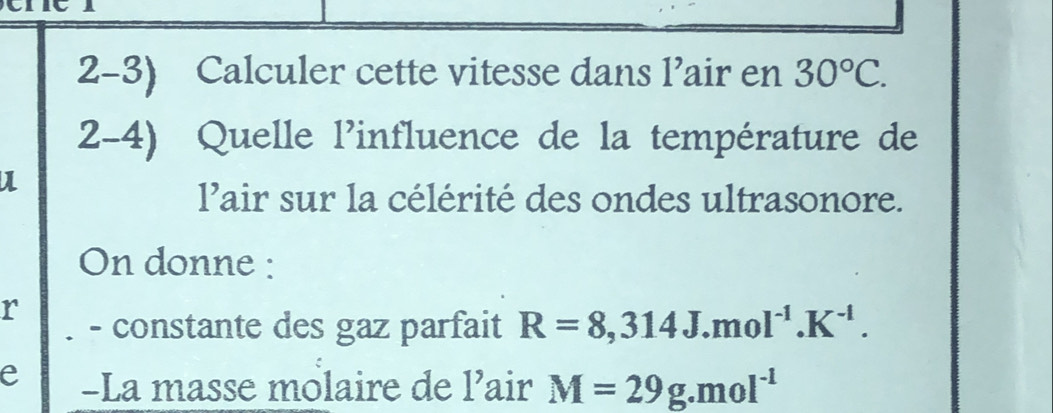 Calculer cette vitesse dans l’air en 30°C. 
2-4) Quelle l'influence de la température de 
lair sur la célérité des ondes ultrasonore. 
On donne : 
r - constante des gaz parfait R=8,314J.mol^(-1).K^(-1). 
e -La masse molaire de l’air M=29g.mol^(-1)