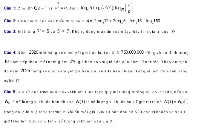 Cho a>0, a!= 1 và a^(frac 3)5=b , T ính : log _ab, log _a(a^2b^5); log _sqrt(a]a)( a/b ).
Câu 2: Tính giá trị của các biểu thức sau: A=2log _212+3log _25-log _215-log _2150. 
Câu 3: Biết rằng 7^x=5 và 5^y=7. Không dùng máy tính cầm tay, hãy tính giá trị của XY 
Câu 4: Năm 2020 một hãng xe niêm yết giá bán loại xe X là 750.000.000 đồng và dự định trong 
10 năm tiếp theo, mỗi năm giảm 2% giá bán so với giá bán của năm liền trước. Theo dự định 
đó năm 2025 hãng xe ô tô niêm yết giá bán loại xe X là bao nhiều ( kết quả làm tròn đến hàng 
ng h ìn ) ? 
Câu 5: Giả sử quá trình nuôi cấy vi khuẩn tuân theo quy luật tăng trưởng tự do. Khi đó, nếu gọi
N_0 là số lượng vi khuẩn ban đầu và N(t) là số lượng vi khuẩn sau t giờ thì ta có N(t)=N_0e^r, 
trong đó r là tỉ lệ tăng trưởng vi khuẩn mỗi giờ. Giả sử ban đầu có 500 con vi khuẩn và sau 1 
giờ tăng lên 800 con. Tính số lượng vi khuẩn sau 3 giờ .