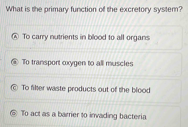 What is the primary function of the excretory system?
Ⓐ To carry nutrients in blood to all organs
€ To transport oxygen to all muscles
C) To filter waste products out of the blood
⑥ To act as a barrier to invading bacteria