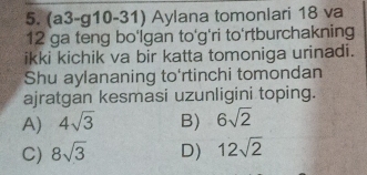 (a3-g10-31) Aylana tomonlari 18 va
12 ga teng bo'Igan to'g'ri to'rtburchakning
ikki kichik va bir katta tomoniga urinadi.
Shu aylananing to'rtinchi tomondan
ajratgan kesmasi uzunligini toping.
A) 4sqrt(3) B) 6sqrt(2)
C) 8sqrt(3) D) 12sqrt(2)