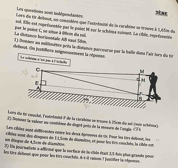 sème 
Les questions sont indépendantes. 
Lors du tir debout, on considère que l'extrémité de la carabine se trouve à 1,65m du 
sol. Elle est représentée par le point M sur le schéma suivant. La cible, représentée 
par le point C, se situe à 80cm du sol. 
La distance horizontale AB vaut 50m. 
1) Donner au millimètre près la distance parcourue par la balle dans l'air lors du tir 
debout. On justifiera soigneusement la réponse. 
Le schéma n'est pas à l'échelle M
C
r H
E. 
A
F
B 
Lors du tir couché, l'extrémité F de la carabine se trouve à 35cm du sol (voir schéma). 
2) Donner la valeur au centième de degré près de la mesure de l'angle widehat CFE
Les cibles sont différentes entre les deux épreuves de tir. Pour les tirs debout, les 
cibles sont des disques de 11,5cm de diamètre, et pour les tirs couchés, la cible est 
un disque de 4,5cm de diamètre. 
3) Un journaliste a affirmé que la surface de la cible était 2,5 fois plus grande pour 
les tirs debout que pour les tirs couchés. A-t-il raison ? Justifier la réponse.