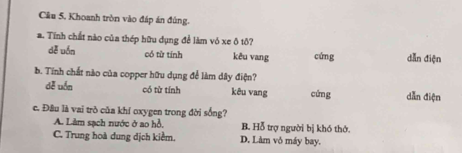 Câu 5, Khoanh tròn vào đáp án đúng,
a. Tính chất nào của thép hữu dụng để làm vỏ xe ô tô?
dě uốn có từ tính kêu vang cứng dẫn điện
b. Tính chất nào của copper hữu dụng để làm dây điện?
dễ uốn có từ tính kêu vang cửng dẫn điện
c. Đầu là vai trò của khí oxygen trong đời sống?
A. Lảm sạch nước ở ao hồ. B. Hỗ trợ người bị khó thở.
C. Trung hoà dung địch kiềm, D. Làm vỏ máy bay.