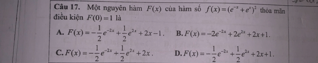 Một nguyên hàm F(x) của hàm số f(x)=(e^(-x)+e^x)^2 thòa mãn
điều kiện F(0)=1 là
A. F(x)=- 1/2 e^(-2x)+ 1/2 e^(2x)+2x-1. B. F(x)=-2e^(-2x)+2e^(2x)+2x+1.
C. F(x)=- 1/2 e^(-2x)+ 1/2 e^(2x)+2x. D. F(x)=- 1/2 e^(-2x)+ 1/2 e^(2x)+2x+1.