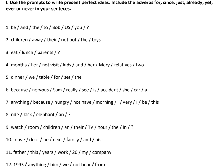 Use the prompts to write present perfect ideas. Include the adverbs for, since, just, already, yet, 
ever or never in your senteces. 
1. be / and / the / to / Bob / US / you / ? 
2. children / away / their / not put / the / toys 
3. eat / lunch / parents / ? 
4. months / her / not visit / kids / and / her / Mary / relatives / two 
5. dinner / we / table / for / set / the 
6. because / nervous / Sam / really / see / is / accident / she / car / a 
7. anything / because / hungry / not have / morning / I / very / I / be / this 
8. ride / Jack / elephant / an / ? 
9. watch / room / children / an / their / TV / hour / the / in / ? 
10. move / door / he / next / family / and / his 
11. father / this / years / work / 20 / my / company 
12. 1995 / anything / him / we / not hear / from