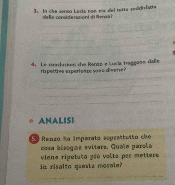 In che senso Lucia non era del tutto soddisfatta 
_ 
delle considerazioni di Renzo? 
_ 
_ 
_ 
_ 
4. Le conclusioni che Renzo e Lucia traggono dalle 
rispettive esperienze sono diverse? 
_ 
_ 
_ 
_ 
ANALISI 
5. Renzo ha imparato soprattutto che 
cosa bisogna evitare. Quale parola 
viene ripetuta più volte per mettere 
in risalto questa morale? 
_