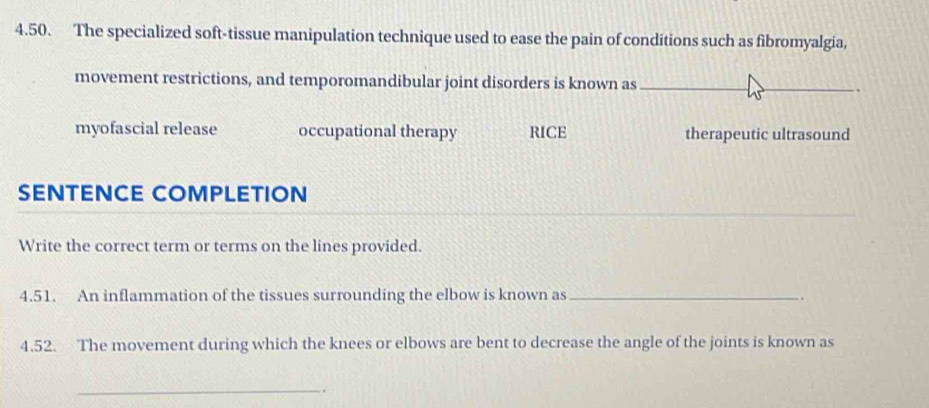 The specialized soft-tissue manipulation technique used to ease the pain of conditions such as fibromyalgia,
movement restrictions, and temporomandibular joint disorders is known as
myofascial release occupational therapy RICE therapeutic ultrasound
SENTENCE COMPLETION
Write the correct term or terms on the lines provided.
4.51. An inflammation of the tissues surrounding the elbow is known as_
.
4.52. The movement during which the knees or elbows are bent to decrease the angle of the joints is known as
_.