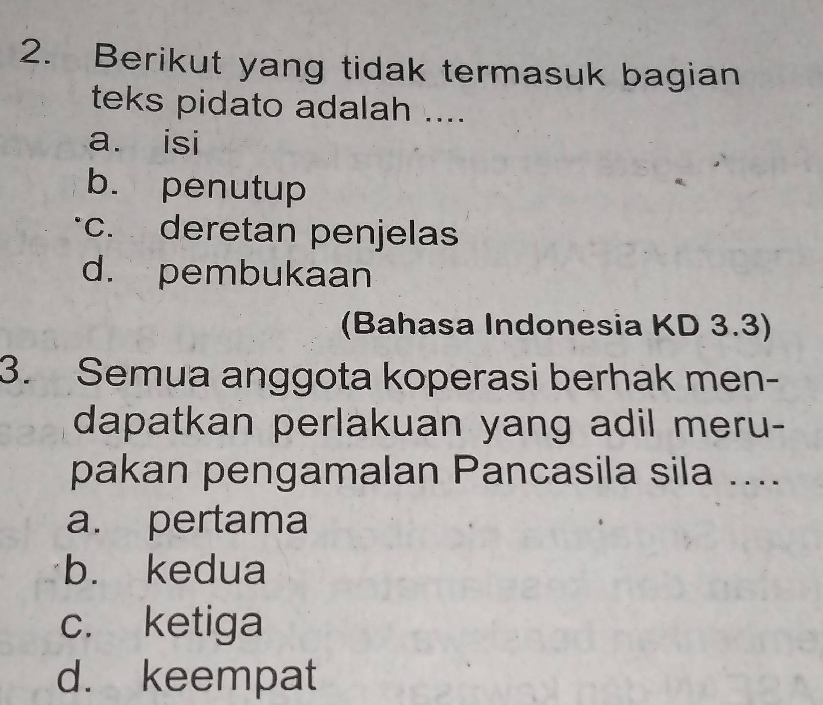 Berikut yang tidak termasuk bagian
teks pidato adalah ....
a. isi
b. penutup
c. deretan penjelas
d. pembukaan
(Bahasa Indonesia KD 3.3)
3. Semua anggota koperasi berhak men-
dapatkan perlakuan yang adil meru-
pakan pengamalan Pancasila sila ....
a. pertama
b. kedua
c. ketiga
d. keempat