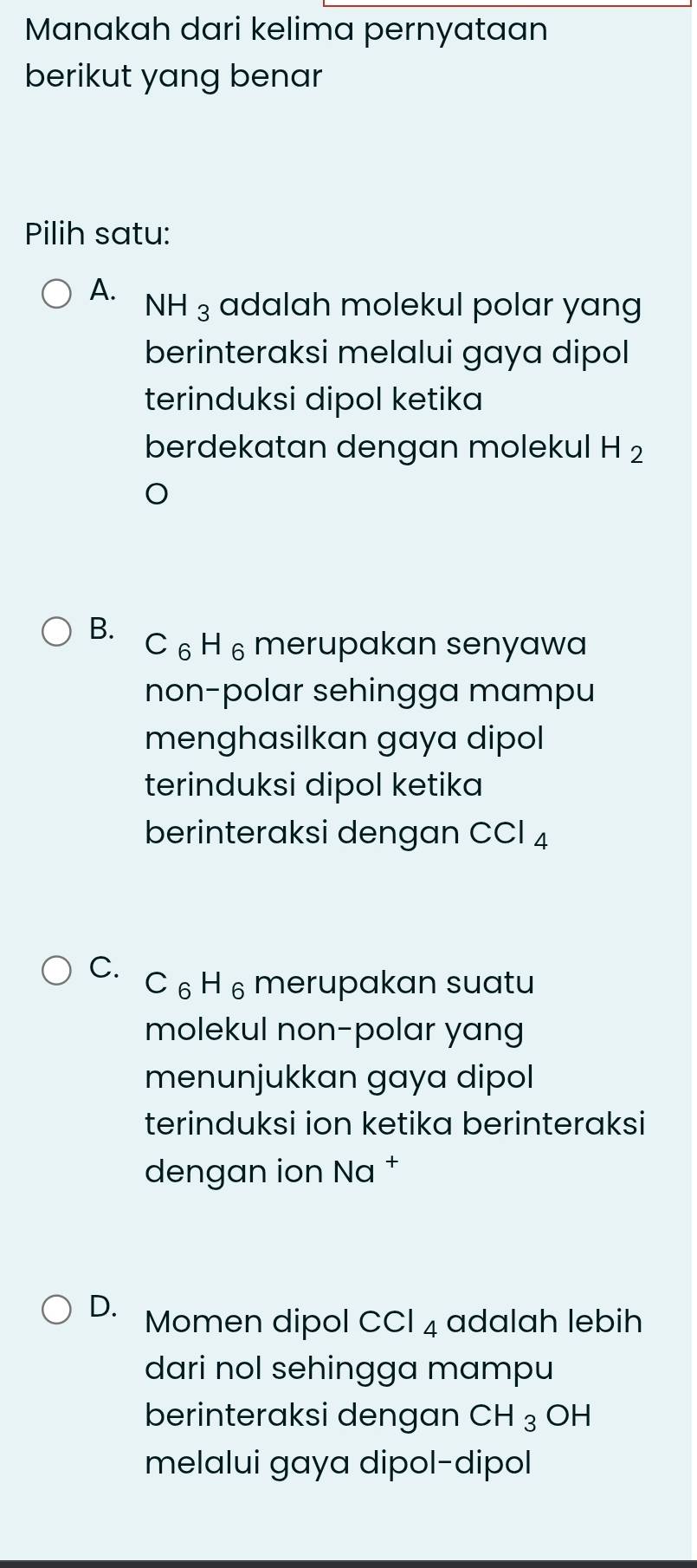 Manakah dari kelima pernyataan
berikut yang benar
Pilih satu:
A. NH_3 adalah molekul polar yang
berinteraksi melalui gaya dipol
terinduksi dipol ketika
berdekatan dengan molekul H_2
B.
C ₆H ₆ merupakan senyawa
non-polar sehingga mampu
menghasilkan gaya dipol 
terinduksi dipol ketika
berinteraksi dengan CCl_4
C. C_6H_6 merupakan suatu
molekul non-polar yang
menunjukkan gaya dipol
terinduksi ion ketika berinteraksi
dengan ion Na †
D. Momen dipol ( CCl_4 adalah lebih
dari nol sehingga mampu
berinteraksi dengan CH_3 OH
melalui gaya dipol-dipol