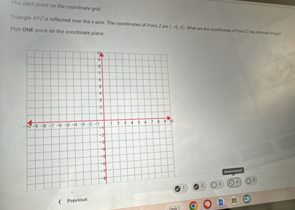 Plot each point on the coordinate grid. 
Triangle XYZ ' is reflected over the x-axis. The coordinates of Poins Zare (-6,4). What are the coordinates of Point Z _ the reflected image? 
Plot ONE point on the coordinate plane. 
Unanswered
1 2 3 4 5
Previous 
Desk 1