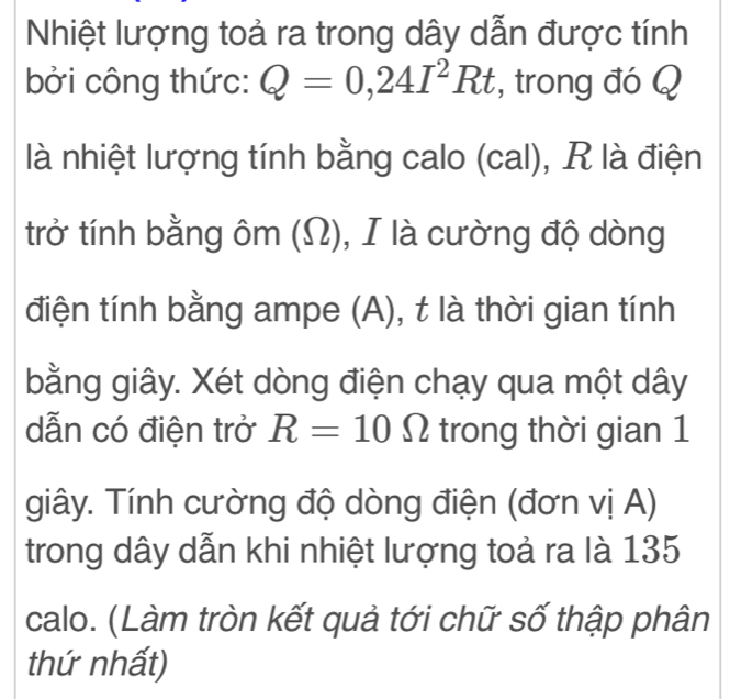 Nhiệt lượng toả ra trong dây dẫn được tính 
bởi công thức: Q=0,24I^2Rt , trong đó Q
là nhiệt lượng tính bằng calo (cal), R là điện 
trở tính bằng ôm (Ω), I là cường độ dòng 
điện tính bằng ampe (A), t là thời gian tính 
bằng giây. Xét dòng điện chạy qua một dây
dẫn có điện trở R=10Omega trong thời gian 1 
giây. Tính cường độ dòng điện (đơn vị A) 
trong dây dẫn khi nhiệt lượng toả ra là 135
calo. (Làm tròn kết quả tới chữ số thập phân 
thứ nhất)