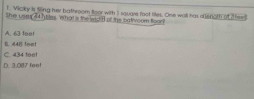 Vicky is tiling her bathroom floor with 1 square foot tiles. One wall has a length of 7 feet.
She uses 441 tiles. What is the width of the bathroom floor?
A. 63 fee!
B. 448 feet
C. 434 feel
D. 3,087 feet