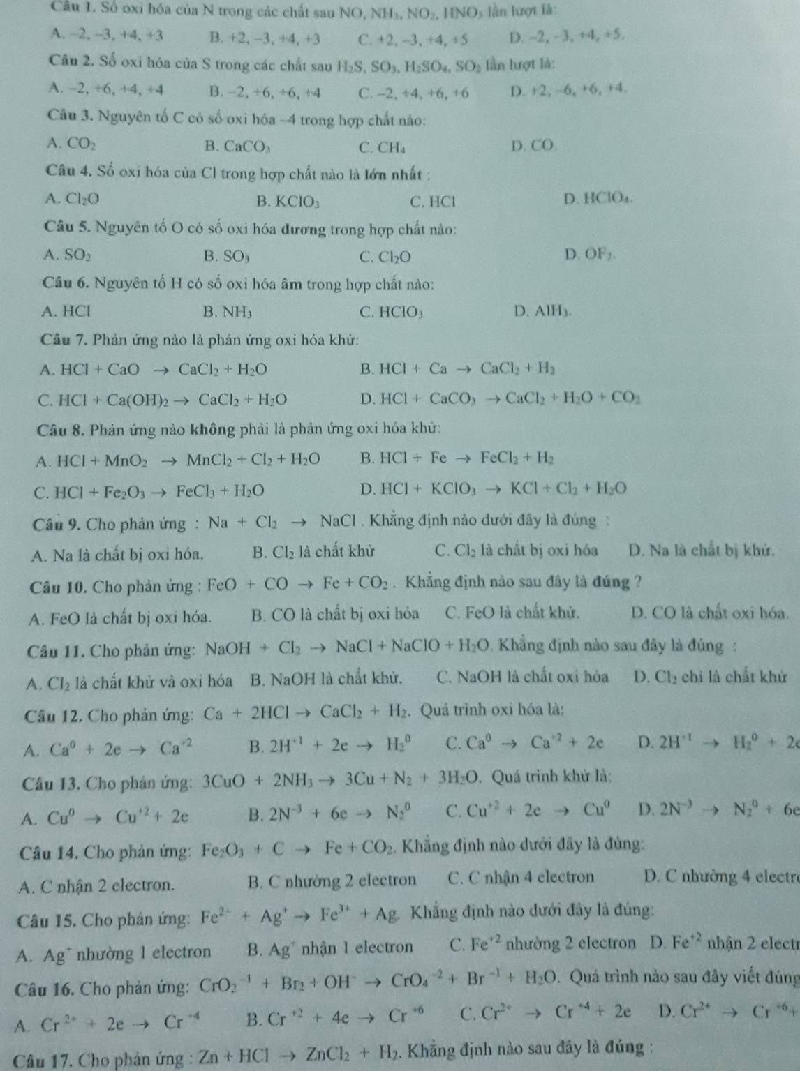 Số oxi hóa của N trong các chất sau NO, NH₃, NO₂, HNO₃ lằn lượt là:
A. −2, -3, +4, +3 B. +2,-3,+4,+3 C. +2, -3, +4, +5 D. -2, - 3, +4, +5.
Câu 2. Số oxi hóa của S trong các chất sau H_2S,SO_3,H_2SO_4,SO_2 lần lượt là:
A. −2, +6, +4, +4 B. −2, +6, +6, +4 C. --2, +4, +6, +6 D. +2, -6, +6, +4.
Câu 3. Nguyên tố C có số oxi hóa ~4 trong hợp chất nào:
A. CO_2 B. CaCO_3 C. CH_4 D. CO.
Câu 4. Số oxi hóa của Cl trong hợp chất nào là lớn nhất :
A. Cl_2O B. KCIO ` C. HCl
D. HCIO_4.
Câu 5. Nguyên tố O có số oxi hóa đương trong hợp chất nào:
A. SO_2 B. SO_3 C. Cl_2O
D. OF_2.
Câu 6. Nguyên tố H có số oxi hóa âm trong hợp chất nào:
A. HCl B. NH_3 C. HCIO_3 D. AlH_3.
Cầu 7. Phản ứng nào là phản ứng oxi hóa khử:
A. HCl+CaOto CaCl_2+H_2O B. HCl+Cato CaCl_2+H_2
C. HCl+Ca(OH)_2to CaCl_2+H_2O D. HCl+CaCO_3to CaCl_2+H_2O+CO_2
Câu 8. Phản ứng nào không phải là phản ứng oxi hóa khứ:
A. HCl+MnO_2to MnCl_2+Cl_2+H_2O B. HCl+Feto FeCl_2+H_2
C. HCl+Fe_2O_3to FeCl_3+H_2O D. HCl+KClO_3to KCl+Cl_2+H_2O
Câu 9. Cho phản ứng: Na+Cl_2to NaCl. Khẳng định nào dưới đây là đúng :
A. Na là chất bị oxi hóa. B. Cl_2 là chất khử C. Cl_2 là chất bị oxi hóa D. Na là chất bị khứ.
Cầâu 10. Cho phản ứng : FeO+COto Fe+CO_2. Khẳng định nào sau đây là đúng ?
A. FeO là chất bị oxi hóa. B. CO là chất bị oxi hóa C. FeO là chất khứ. D. CO là chất oxi hóa.
Câu 11. Cho phản ứng: NaOH+Cl_2to NaCl+NaClO+H_2O * . Khẳng định nào sau đây là đúng :
A. Cl_2 là chất khử và oxi hóa B. NaOH là chất khử. C. NaOH là chất oxi hóa D. Cl_2 chỉ là chất khử
Câu 12. Cho phản ứng: Ca+2HClto CaCl_2+H_2. Quá trình oxỉ hóa là:
A. Ca^6+2eto Ca^(+2) B. 2H^(+1)+2eto H_2^(0 C. Ca^0)to Ca^(+2)+2e D. 2H^(+1)to H_2^(0+2
Câu 13. Cho phản ứng: 3CuO+2NH_3)to 3Cu+N_2+3H_2O. Quá trình khử là:
A. Cu^0to Cu^(+2)+2e B. 2N^(-3)+6eto N_2^(0 C. Cu^+2)+2eto Cu^0 D. 2N^(-3)to N_2^(0+6e
Câu 14. Cho phản ứng: Fe_2)O_3+Cto Fe+CO_2 Khẳng định nào dưới đây là đúng:
A. C nhận 2 electron. B. C nhường 2 electron C. C nhận 4 electron  D. C nhường 4 electre
Câu 15. Cho phản ứng: Fe^(2+)+Ag^+to Fe^(3+)+Ag Khẳng định nào dưới đây là đúng:
A. Ag~ nhường 1 electron B. Ag^+ nhận 1 electron C. Fe^(+2) nhường 2 electron D. Fe^(+2) nhận 2 electr
Câu 16. Cho phản ứng: CrO_2^((-1)+Br_2)+OH^-to CrO_4^((-2)+Br^-1)+H_2O. Quá trình nào sau đây viết đúng
A. Cr^(2+)+2eto Cr^(+4) B. Cr^(+2)+4eto Cr^(+6) C. Cr^(2+)to Cr^(+4)+2e D. Cr^(2+)to Cr^(+6)+
Câu 17. Cho phản ứng : Zn+HClto ZnCl_2+H_2 5. Khẳng định nào sau đây là đúng :