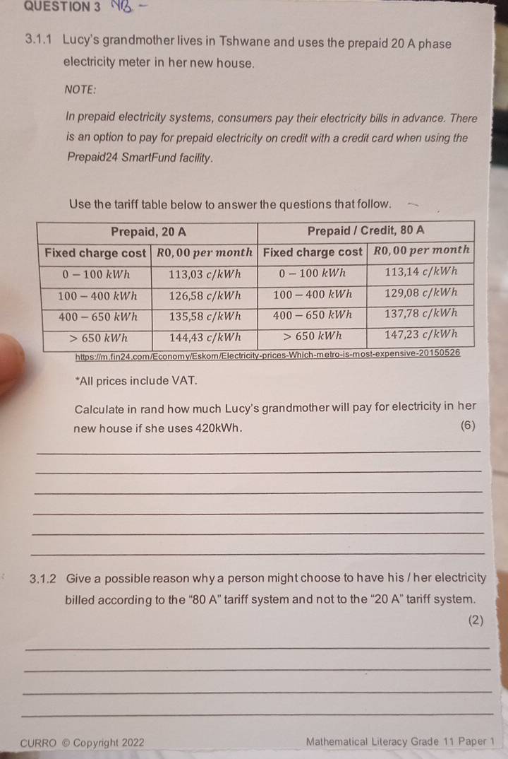 Lucy's grandmother lives in Tshwane and uses the prepaid 20 A phase 
electricity meter in her new house. 
NOTE: 
In prepaid electricity systems, consumers pay their electricity bills in advance. There 
is an option to pay for prepaid electricity on credit with a credit card when using the 
Prepaid24 SmartFund facility. 
Use the tariff table below to answer the questions that follow. 
*All prices include VAT. 
Calculate in rand how much Lucy's grandmother will pay for electricity in her 
new house if she uses 420kWh. (6) 
_ 
_ 
_ 
_ 
_ 
_ 
3.1.2 Give a possible reason why a person might choose to have his / her electricity 
billed according to the “ 80 A ” tariff system and not to the “ 20 A ” tariff system. 
(2) 
_ 
_ 
_ 
_ 
CURRO © Copyright 2022 Mathematical Literacy Grade 11 Paper 1