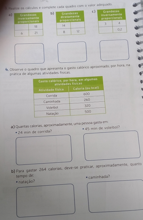 Realize os cálculos e complete cada quadro com o valor adequado. 
abc 




4. Observe o quadro que apresenta o gasto calórico aproximado, por hora, na 
prática de algumas atividades físicas. 
a) Quantas calorias, aproximadamente, uma pessoa gasta em:
24 min de corrida? 45 min de voleibol? 
b) Para gastar 264 calorias, deve-se praticar, aproximadamente, quanto 
tempo de: 
natação? caminhada?