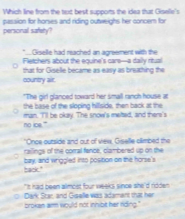 Which line from the text best supports the idea that Giselle's
passion for horses and riding outweighs her concern for
personal safety?
" Giselle had reached an agreement with the
Fletchers about the equine's care—a dailly ritual
that for Giselle became as easy as breathing the
country air.
"The girl glanced toward her small ranch house at
the base of the sloping hillside, then back at the
man. 'I'll be okay. The snow's melted, and there's
no ice.'"
"Once outside and out of vew, Giselle climbed the
railings of the corral fence, clambered up on the
bay, and wriggled into position on the horse's
back."
"It had been almost four weeks since she'd ridden 
Dark Star, and Giselle was adamant that her
broken arm would not inhiot her riding."