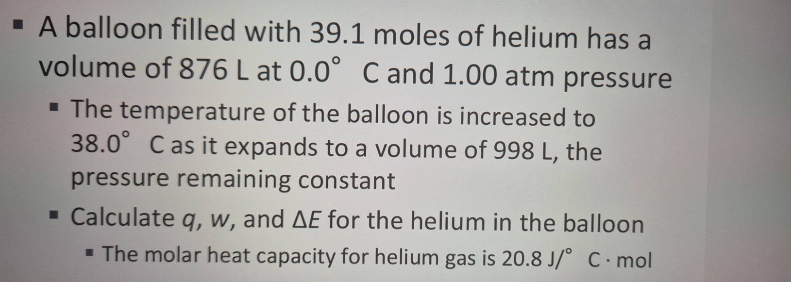 A balloon filled with 39.1 moles of helium has a 
volume of 876 L at 0.0° C and 1.00 atm pressure 
The temperature of the balloon is increased to
38.0° C as it expands to a volume of 998 L, the 
pressure remaining constant 
Calculate q, w, and △ E for the helium in the balloon 
The molar heat capacity for helium gas is 20.8J/^circ  C · mol